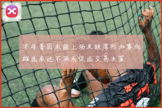 字母哥因未能上场及缺席附加赛向雄鹿表达不满或促成交易决策