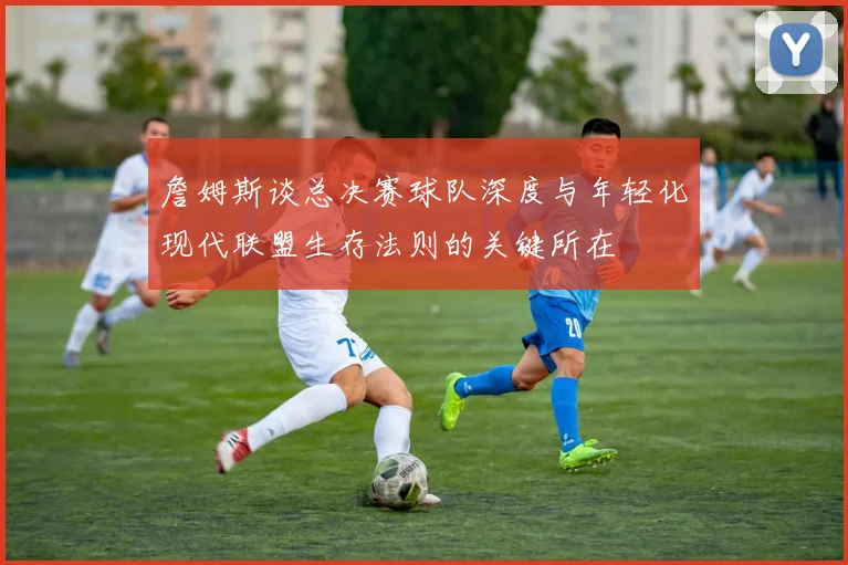 詹姆斯谈总决赛球队深度与年轻化现代联盟生存法则的关键所在