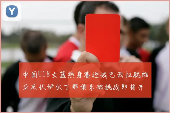 中国U18女篮热身赛迎战巴西拉脱维亚及伏伊伏丁那俱乐部挑战即将开启
