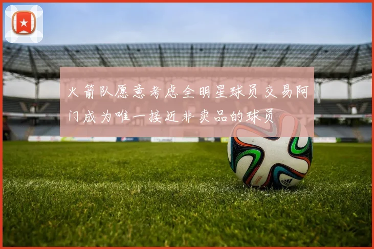 火箭队愿意考虑全明星球员交易阿门成为唯一接近非卖品的球员