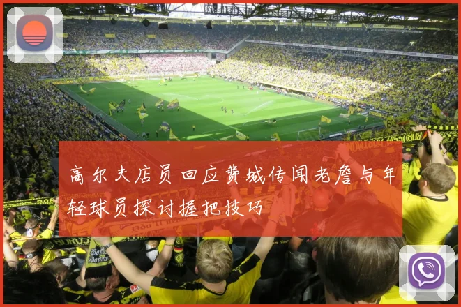高尔夫店员回应费城传闻老詹与年轻球员探讨握把技巧