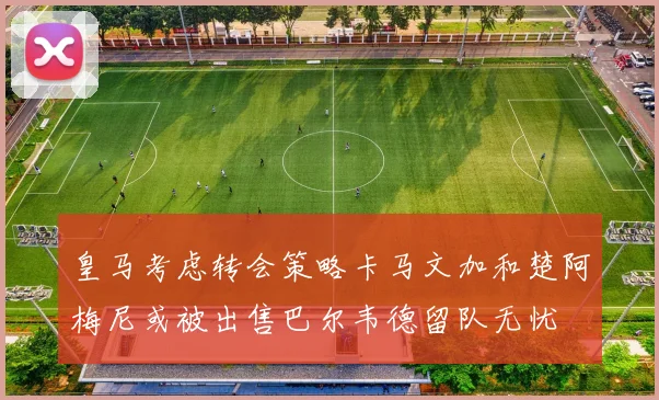 皇马考虑转会策略卡马文加和楚阿梅尼或被出售巴尔韦德留队无忧