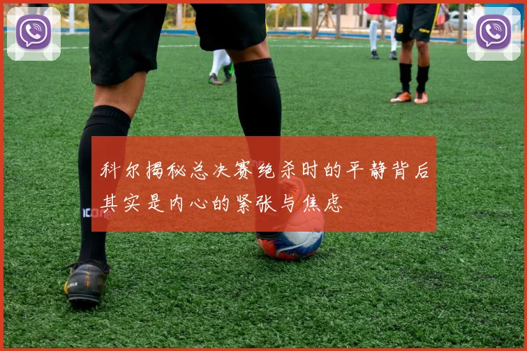 科尔揭秘总决赛绝杀时的平静背后其实是内心的紧张与焦虑