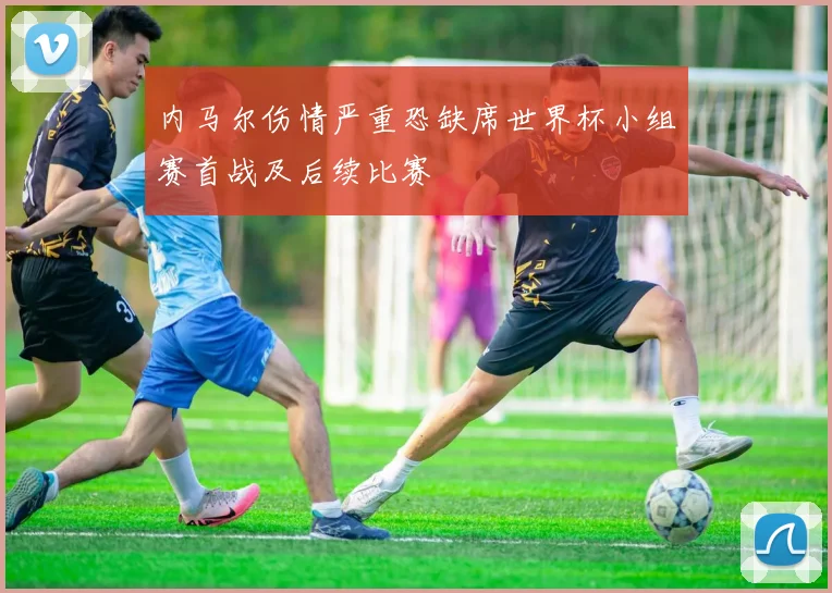 内马尔伤情严重恐缺席世界杯小组赛首战及后续比赛