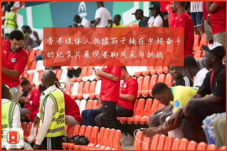 香港媒体人拍摄茹子楠在中超奋斗的纪录片展现港脚风采与挑战