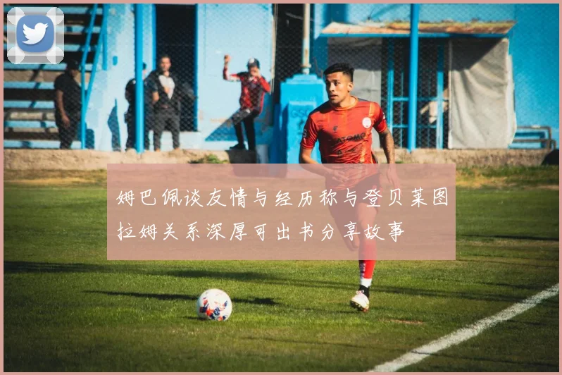 姆巴佩谈友情与经历称与登贝莱图拉姆关系深厚可出书分享故事