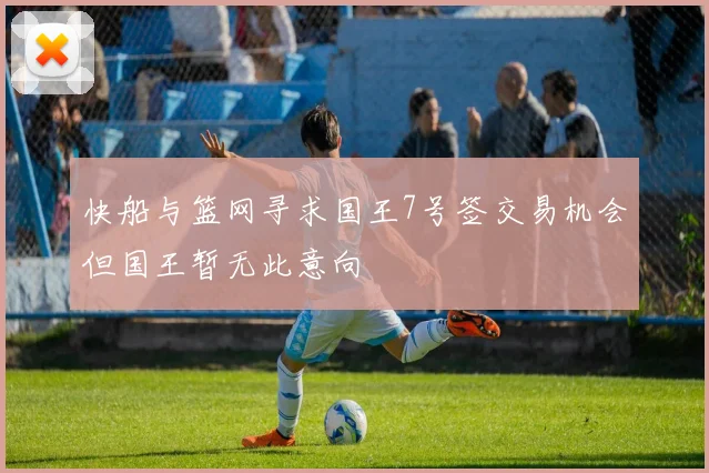 快船与篮网寻求国王7号签交易机会但国王暂无此意向