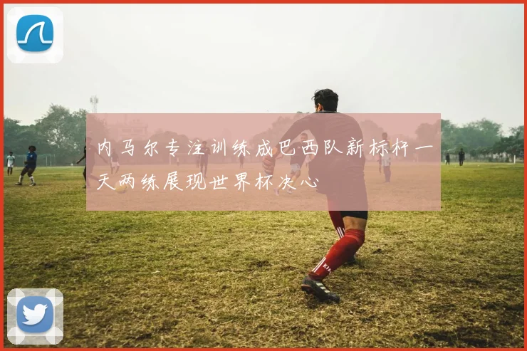 内马尔专注训练成巴西队新标杆一天两练展现世界杯决心