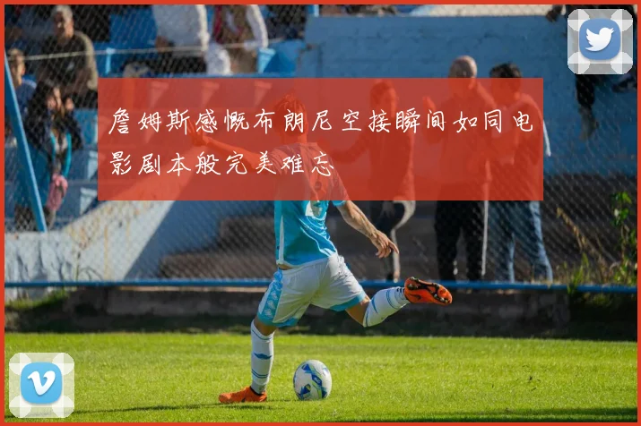 詹姆斯感慨布朗尼空接瞬间如同电影剧本般完美难忘