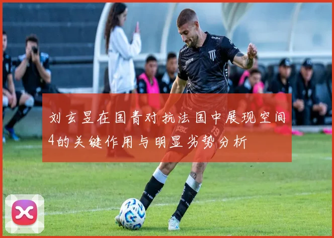 刘玄昱在国青对抗法国中展现空间4的关键作用与明显劣势分析