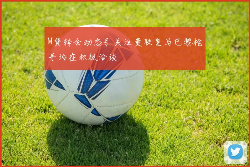 M费转会动态引关注曼联皇马巴黎枪手均在积极洽谈